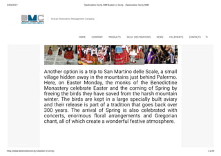 23/3/2017 Destination Sicily DMCEaster in Sicily - Destination Sicily DMC
http://www.destinationsicily.it/easter-in-sicily/ 11/35
Another option is a trip to San Martino delle Scale, a small
village hidden away in the mountains just behind Palermo.
Here, on Easter Monday, the monks of the Benedictine
Monastery celebrate Easter and the coming of Spring by
freeing the birds they have saved from the harsh mountain
winter. The birds are kept in a large specially built aviary
and their release is part of a tradition that goes back over
300 years. The arrival of Spring is also celebrated with
concerts, enormous oral arrangements and Gregorian
chant, all of which create a wonderful festive atmosphere.
Sicilian Destination Management Company
HOME COMPANY PRODUCTS SICILY DESTINATIONS NEWS 4 ELEMENTS CONTACTS
 