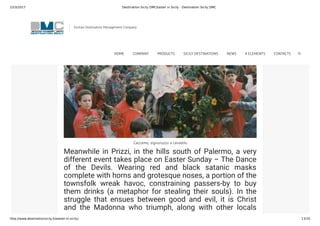 23/3/2017 Destination Sicily DMCEaster in Sicily - Destination Sicily DMC
http://www.destinationsicily.it/easter-in-sicily/ 13/35
Caccamo, signuruzzu a cavaddu
Meanwhile in Prizzi, in the hills south of Palermo, a very
different event takes place on Easter Sunday – The Dance
of the Devils. Wearing red and black satanic masks
complete with horns and grotesque noses, a portion of the
townsfolk wreak havoc, constraining passers-by to buy
them drinks (a metaphor for stealing their souls). In the
struggle that ensues between good and evil, it is Christ
and the Madonna who triumph, along with other locals
dressed as angels. During the ensuing celebrations the
Sicilian Destination Management Company
HOME COMPANY PRODUCTS SICILY DESTINATIONS NEWS 4 ELEMENTS CONTACTS
 