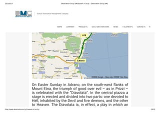 23/3/2017 Destination Sicily DMCEaster in Sicily - Destination Sicily DMC
http://www.destinationsicily.it/easter-in-sicily/ 16/35
On Easter Sunday in Adrano, on the south-west anks of
Mount Etna, the triumph of good over evil – as in Prizzi –
is celebrated with the “Diavolata”. In the central piazza a
stage is erected and divided into two parts: one devoted to
Hell, inhabited by the Devil and ve demons, and the other
to Heaven. The Diavolata is, in effect, a play in which an
angel battles against the Devil, trying to make him and his
Sicilian Destination Management Company
HOME COMPANY PRODUCTS SICILY DESTINATIONS NEWS 4 ELEMENTS CONTACTS
 