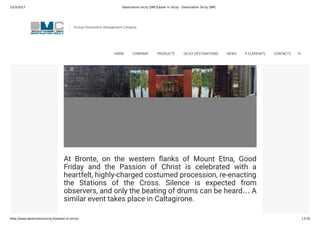 23/3/2017 Destination Sicily DMCEaster in Sicily - Destination Sicily DMC
http://www.destinationsicily.it/easter-in-sicily/ 17/35
angel battles against the Devil, trying to make him and his
demons say the words “Viva Maria”. The costumes are
colourful and there are even some stage effects, such as
smoke and re. The outcome of the struggle, seeing that it
takes place on Easter Day, leaves noone surprised.
At Bronte, on the western anks of Mount Etna, Good
Friday and the Passion of Christ is celebrated with a
heartfelt, highly-charged costumed procession, re-enacting
the Stations of the Cross. Silence is expected from
observers, and only the beating of drums can be heard… A
similar event takes place in Caltagirone.
Sicilian Destination Management Company
HOME COMPANY PRODUCTS SICILY DESTINATIONS NEWS 4 ELEMENTS CONTACTS
 