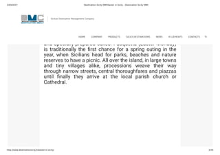 23/3/2017 Destination Sicily DMCEaster in Sicily - Destination Sicily DMC
http://www.destinationsicily.it/easter-in-sicily/ 2/35
Sicily is famous for its spectacular celebrations
surrounding Pasqua (Easter) as Sicilians head to church
and take to the streets in parades to honour the most
important week in the Christian calendar. Festivities
continue throughout Holy Week, culminating on Easter
Sunday, when families enjoy a lunch based on roast lamb
and specially-prepared cakes. Pasquetta (Easter Monday)
is traditionally the rst chance for a spring outing in the
year, when Sicilians head for parks, beaches and nature
reserves to have a picnic. All over the island, in large towns
and tiny villages alike, processions weave their way
through narrow streets, central thoroughfares and piazzas
until nally they arrive at the local parish church or
Cathedral.
Sicilian Destination Management Company
HOME COMPANY PRODUCTS SICILY DESTINATIONS NEWS 4 ELEMENTS CONTACTS
 