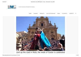 23/3/2017 Destination Sicily DMCEaster in Sicily - Destination Sicily DMC
http://www.destinationsicily.it/easter-in-sicily/ 21/35
Easter Sunday in Modica is characterised by the solemn
procession of the “Madonna Vasa Vasa”. A statue of the
Virgin Mary is carried around the town before arriving at
Piazza San Domenico where she encounters a statue of
Jesus and kisses him.
Just up the road in Noto, the week of Easter is celebrated
with a series of processions including one in the afternoon
Sicilian Destination Management Company
HOME COMPANY PRODUCTS SICILY DESTINATIONS NEWS 4 ELEMENTS CONTACTS
 