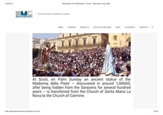 23/3/2017 Destination Sicily DMCEaster in Sicily - Destination Sicily DMC
http://www.destinationsicily.it/easter-in-sicily/ 22/35
with a series of processions including one in the afternoon
of Good Friday and another in the morning of Easter Day.
Similar events also take place in Ragusa Ibla.
At Scicli, on Palm Sunday an ancient statue of the
Madonna della Pieta’ – discovered in around 1,000AD,
after being hidden from the Saracens for several hundred
years – is transferred from the Church of Santa Maria La
Nova to the Church of Carmine.
If you’re staying in the south-east, you could also pop
Sicilian Destination Management Company
HOME COMPANY PRODUCTS SICILY DESTINATIONS NEWS 4 ELEMENTS CONTACTS
 