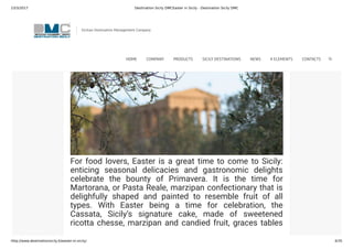 23/3/2017 Destination Sicily DMCEaster in Sicily - Destination Sicily DMC
http://www.destinationsicily.it/easter-in-sicily/ 4/35
For food lovers, Easter is a great time to come to Sicily:
enticing seasonal delicacies and gastronomic delights
celebrate the bounty of Primavera. It is the time for
Martorana, or Pasta Reale, marzipan confectionary that is
delighfully shaped and painted to resemble fruit of all
types. With Easter being a time for celebration, the
Cassata, Sicily’s signature cake, made of sweetened
ricotta chesse, marzipan and candied fruit, graces tables
all over the island. Fresh peas, fava beans and artichokes
Sicilian Destination Management Company
HOME COMPANY PRODUCTS SICILY DESTINATIONS NEWS 4 ELEMENTS CONTACTS
 