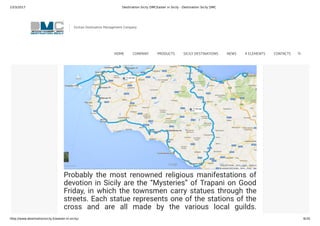 23/3/2017 Destination Sicily DMCEaster in Sicily - Destination Sicily DMC
http://www.destinationsicily.it/easter-in-sicily/ 6/35
you’re visiting Sicily at Easter and want to taste the
atmosphere of age-old traditions:
In the west
Probably the most renowned religious manifestations of
devotion in Sicily are the “Mysteries” of Trapani on Good
Friday, in which the townsmen carry statues through the
streets. Each statue represents one of the stations of the
cross and are all made by the various local guilds.
Thousands of Sicilians line the streets awaiting the arrival
Sicilian Destination Management Company
HOME COMPANY PRODUCTS SICILY DESTINATIONS NEWS 4 ELEMENTS CONTACTS
 