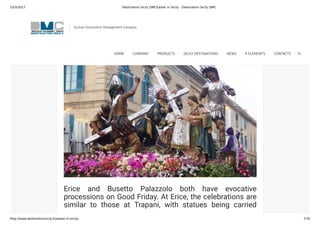 23/3/2017 Destination Sicily DMCEaster in Sicily - Destination Sicily DMC
http://www.destinationsicily.it/easter-in-sicily/ 7/35
Thousands of Sicilians line the streets awaiting the arrival
of the Virgin Mary “in search” of her son. A similar
procession takes place in Caltanisetta on Maundy
Thursday.
Erice and Busetto Palazzolo both have evocative
processions on Good Friday. At Erice, the celebrations are
similar to those at Trapani, with statues being carried
through the town, while at Busetto, there is a wonderful
Sicilian Destination Management Company
HOME COMPANY PRODUCTS SICILY DESTINATIONS NEWS 4 ELEMENTS CONTACTS
 