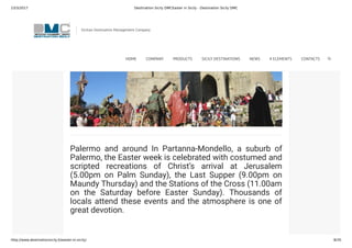 23/3/2017 Destination Sicily DMCEaster in Sicily - Destination Sicily DMC
http://www.destinationsicily.it/easter-in-sicily/ 8/35
through the town, while at Busetto, there is a wonderful
costumed recreation of the Stations of the Cross.
Palermo and around In Partanna-Mondello, a suburb of
Palermo, the Easter week is celebrated with costumed and
scripted recreations of Christ’s arrival at Jerusalem
(5.00pm on Palm Sunday), the Last Supper (9.00pm on
Maundy Thursday) and the Stations of the Cross (11.00am
on the Saturday before Easter Sunday). Thousands of
locals attend these events and the atmosphere is one of
great devotion.
Sicilian Destination Management Company
HOME COMPANY PRODUCTS SICILY DESTINATIONS NEWS 4 ELEMENTS CONTACTS
 