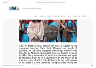 23/3/2017 Destination Sicily DMCEaster in Sicily - Destination Sicily DMC
http://www.destinationsicily.it/easter-in-sicily/ 9/35
Also of great interest, though not only at Easter, is the
mountain town of Piana degli Albanesi just south of
Palermo. As the name suggests, Piana degli Albanesi was
founded by Albanian immigrants eeing a Turkish invasion
in 1488. Being somewhat isolated, the town has managed
to maintain much of its original identity and many of its
traditions, one of which is its Orthodox Easter celebrations
(it has been a Greek Orthodox Bishopric since 1937). On
Palm Sunday, there is a procession through the streets to
Sicilian Destination Management Company
HOME COMPANY PRODUCTS SICILY DESTINATIONS NEWS 4 ELEMENTS CONTACTS
 