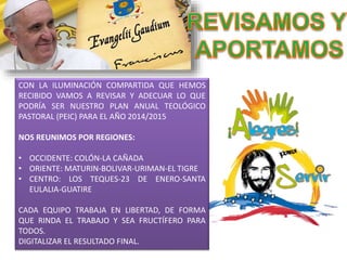 CON LA ILUMINACIÓN COMPARTIDA QUE HEMOS 
RECIBIDO VAMOS A REVISAR Y ADECUAR LO QUE 
PODRÍA SER NUESTRO PLAN ANUAL TEOLÓGICO 
PASTORAL (PEIC) PARA EL AÑO 2014/2015 
NOS REUNIMOS POR REGIONES: 
• OCCIDENTE: COLÓN-LA CAÑADA 
• ORIENTE: MATURIN-BOLIVAR-URIMAN-EL TIGRE 
• CENTRO: LOS TEQUES-23 DE ENERO-SANTA 
EULALIA-GUATIRE 
CADA EQUIPO TRABAJA EN LIBERTAD, DE FORMA 
QUE RINDA EL TRABAJO Y SEA FRUCTÍFERO PARA 
TODOS. 
DIGITALIZAR EL RESULTADO FINAL. 
