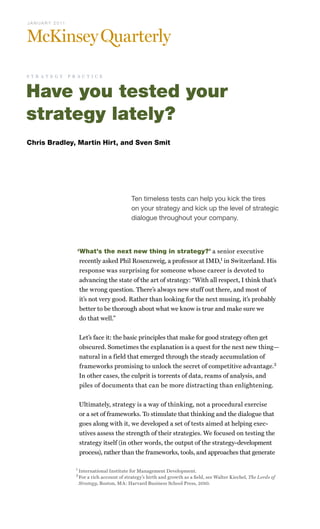 Ten timeless tests can help you kick the tires
on your strategy and kick up the level of strategic
dialogue throughout your company.
Have you tested your
strategy lately?
‘What’s the next new thing in strategy?’ a senior executive
recently asked Phil Rosenzweig, a professor at IMD,1
in Switzerland. His
response was surprising for someone whose career is devoted to
advancing the state of the art of strategy: “With all respect, I think that’s
the wrong question. There’s always new stuff out there, and most of
it’s not very good. Rather than looking for the next musing, it’s probably
better to be thorough about what we know is true and make sure we
do that well.”
Let’s face it: the basic principles that make for good strategy often get
obscured. Sometimes the explanation is a quest for the next new thing—
natural in a field that emerged through the steady accumulation of
frameworks promising to unlock the secret of competitive advantage.2
In other cases, the culprit is torrents of data, reams of analysis, and
piles of documents that can be more distracting than enlightening.
Ultimately, strategy is a way of thinking, not a procedural exercise
or a set of frameworks. To stimulate that thinking and the dialogue that
goes along with it, we developed a set of tests aimed at helping exec-
utives assess the strength of their strategies. We focused on testing the
strategy itself (in other words, the output of the strategy-development
process), rather than the frameworks, tools, and approaches that generate
Chris Bradley, Martin Hirt, and Sven Smit
1	
International Institute for Management Development.
2	
For a rich account of strategy’s birth and growth as a field, see Walter Kiechel, The Lords of
Strategy, Boston, MA: Harvard Business School Press, 2010.
J A N U A R Y 2 0 11
s t r a t e g y p r a c t i c e
 