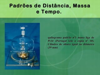 Padrões de Distância, Massa
e Tempo.
quilograma padrão nº1 numa liga dequilograma padrão nº1 numa liga de
Pt-Ir (Portugal tem a cópia nº 10).Pt-Ir (Portugal tem a cópia nº 10).
Cilindro de altura igual ao diâmetroCilindro de altura igual ao diâmetro
(39 mm)(39 mm)
 