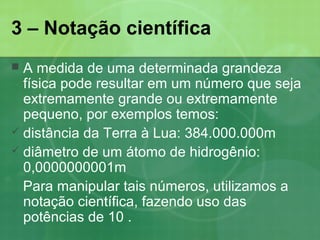 3 – Notação científica
 A medida de uma determinada grandeza
física pode resultar em um número que seja
extremamente grande ou extremamente
pequeno, por exemplos temos:
 distância da Terra à Lua: 384.000.000m
 diâmetro de um átomo de hidrogênio:
0,0000000001m
Para manipular tais números, utilizamos a
notação científica, fazendo uso das
potências de 10 .
 