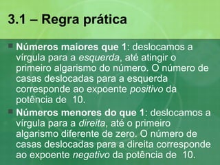 3.1 – Regra prática
 Números maiores que 1: deslocamos a
vírgula para a esquerda, até atingir o
primeiro algarismo do número. O número de
casas deslocadas para a esquerda
corresponde ao expoente positivo da
potência de 10.
 Números menores do que 1: deslocamos a
vírgula para a direita, até o primeiro
algarismo diferente de zero. O número de
casas deslocadas para a direita corresponde
ao expoente negativo da potência de 10.
 