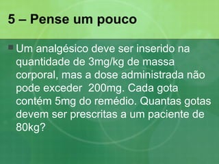 5 – Pense um pouco
 Um analgésico deve ser inserido na
quantidade de 3mg/kg de massa
corporal, mas a dose administrada não
pode exceder 200mg. Cada gota
contém 5mg do remédio. Quantas gotas
devem ser prescritas a um paciente de
80kg?
 