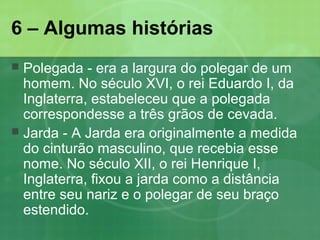 6 – Algumas histórias
 Polegada - era a largura do polegar de um
homem. No século XVI, o rei Eduardo I, da
Inglaterra, estabeleceu que a polegada
correspondesse a três grãos de cevada.
 Jarda - A Jarda era originalmente a medida
do cinturão masculino, que recebia esse
nome. No século XII, o rei Henrique I,
Inglaterra, fixou a jarda como a distância
entre seu nariz e o polegar de seu braço
estendido.
 