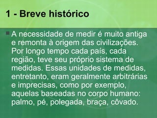 1 - Breve histórico
 A necessidade de medir é muito antiga
e remonta à origem das civilizações.
Por longo tempo cada país, cada
região, teve seu próprio sistema de
medidas. Essas unidades de medidas,
entretanto, eram geralmente arbitrárias
e imprecisas, como por exemplo,
aquelas baseadas no corpo humano:
palmo, pé, polegada, braça, côvado.
 