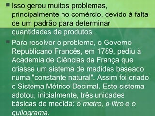  Isso gerou muitos problemas,
principalmente no comércio, devido à falta
de um padrão para determinar
quantidades de produtos.
 Para resolver o problema, o Governo
Republicano Francês, em 1789, pediu à
Academia de Ciências da França que
criasse um sistema de medidas baseado
numa "constante natural". Assim foi criado
o Sistema Métrico Decimal. Este sistema
adotou, inicialmente, três unidades
básicas de medida: o metro, o litro e o
quilograma.
 