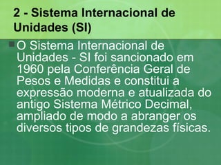 2 - Sistema Internacional de
Unidades (SI)
O Sistema Internacional de
Unidades - SI foi sancionado em
1960 pela Conferência Geral de
Pesos e Medidas e constitui a
expressão moderna e atualizada do
antigo Sistema Métrico Decimal,
ampliado de modo a abranger os
diversos tipos de grandezas físicas.
 
