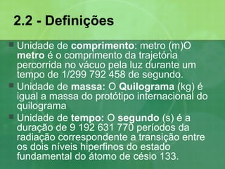 2.2 - Definições
 Unidade de comprimento: metro (m)O
metro é o comprimento da trajetória
percorrida no vácuo pela luz durante um
tempo de 1/299 792 458 de segundo.
 Unidade de massa: O Quilograma (kg) é
igual a massa do protótipo internacional do
quilograma
 Unidade de tempo: O segundo (s) é a
duração de 9 192 631 770 períodos da
radiação correspondente a transição entre
os dois níveis hiperfinos do estado
fundamental do átomo de césio 133.
 