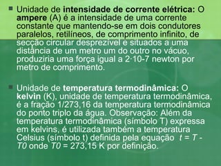  Unidade de intensidade de corrente elétrica: O
ampere (A) é a intensidade de uma corrente
constante que mantendo-se em dois condutores
paralelos, retilíneos, de comprimento infinito, de
secção circular desprezível e situados a uma
distância de um metro um do outro no vácuo,
produziria uma força igual a 2·10-7 newton por
metro de comprimento.
 Unidade de temperatura termodinâmica: O
kelvin (K), unidade de temperatura termodinâmica,
é a fração 1/273,16 da temperatura termodinâmica
do ponto triplo da água. Observação: Além da
temperatura termodinâmica (símbolo T) expressa
em kelvins, é utilizada também a temperatura
Celsius (símbolo t) definida pela equação t = T -
T0 onde T0 = 273,15 K por definição.
 