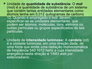  Unidade de quantidade de substância: O mol
(mol) é a quantidade de substância de um sistema
que contém tantas entidades elementares como
átomos tenha em 0,012 quilogramas de carbono
12. Quando é empregado o mol, devem
especificar-se as unidades elementares, que
podem ser átomos, moléculas, íons, elétrons ou
outras partículas ou grupos especificados de tais
partículas.
 Unidade de intensidade luminosa: A candela (cd)
é a unidade luminosa, em uma direção dada, de
uma fonte que emite uma radiação monocromática
de freqüência 540·1012 hertz e cuja intensidade
energética nesta direção é 1/683 watt por
esferoradiano.
 