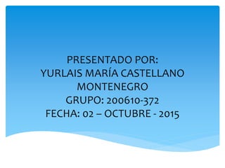 PRESENTADO POR:
YURLAIS MARÍA CASTELLANO
MONTENEGRO
GRUPO: 200610-372
FECHA: 02 – OCTUBRE - 2015
 