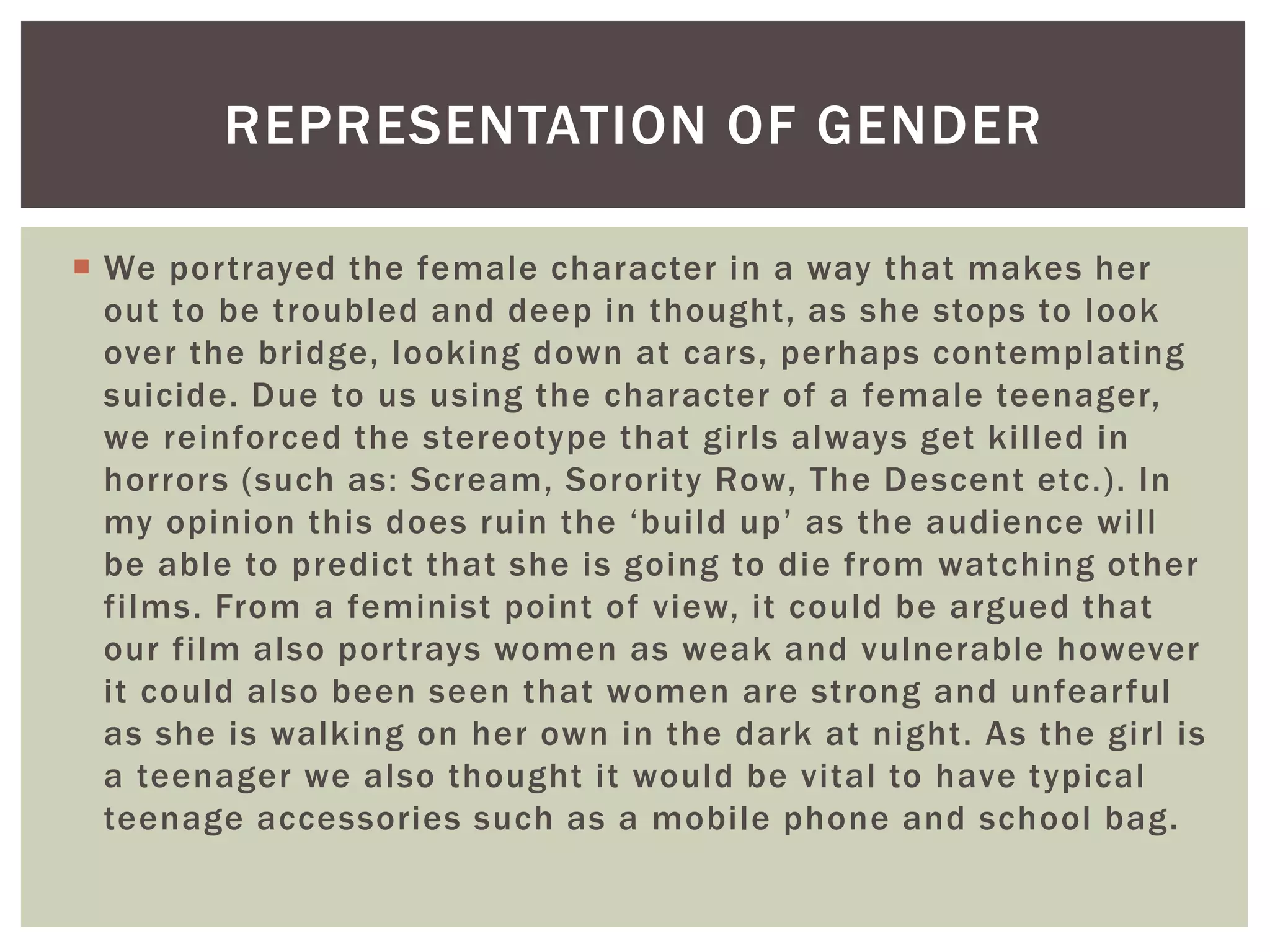  We portrayed the female character in a way that makes her
out to be troubled and deep in thought, as she stops to look
over the bridge, looking down at cars, perhaps contemplating
suicide. Due to us using the character of a female teenager,
we reinforced the stereotype that girls always get killed in
horrors (such as: Scream, Sorority Row, The Descent etc.). In
my opinion this does ruin the ‘build up’ as the audience will
be able to predict that she is going to die from watching other
films. From a feminist point of view, it could be argued that
our film also portrays women as weak and vulnerable however
it could also been seen that women are strong and unfearful
as she is walking on her own in the dark at night. As the girl is
a teenager we also thought it would be vital to have typical
teenage accessories such as a mobile phone and school bag.
REPRESENTATION OF GENDER
 
