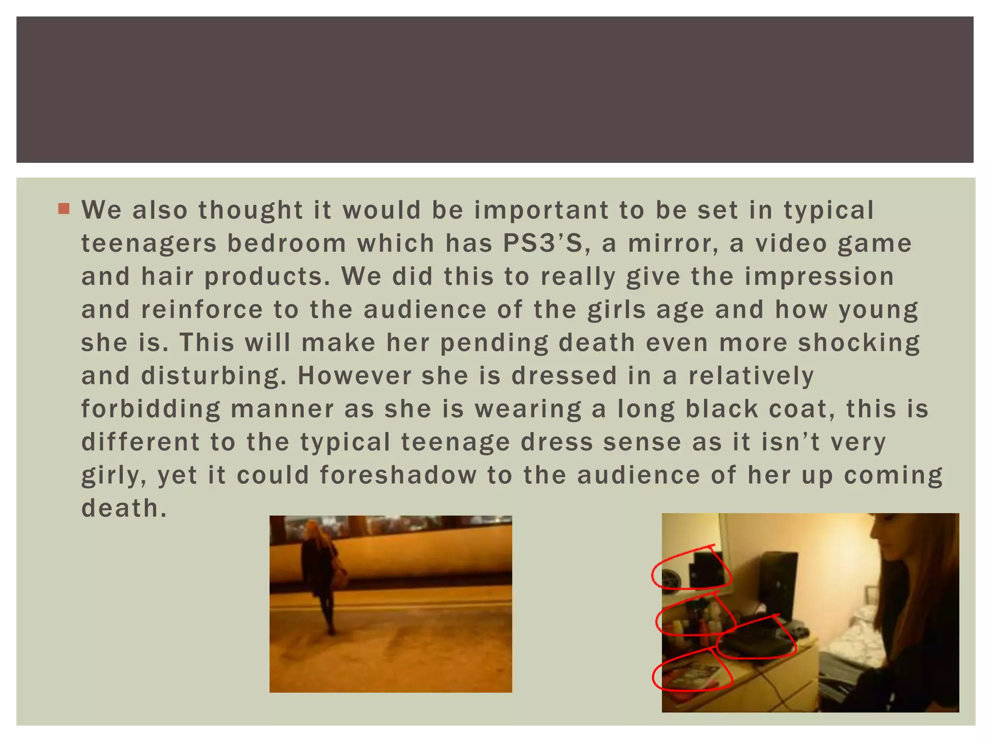  We also thought it would be important to be set in typical
teenagers bedroom which has PS3’S, a mirror, a video game
and hair products. We did this to really give the impression
and reinforce to the audience of the girls age and how young
she is. This will make her pending death even more shocking
and disturbing. However she is dressed in a relatively
forbidding manner as she is wearing a long black coat, this is
different to the typical teenage dress sense as it isn’t very
girly, yet it could foreshadow to the audience of her up coming
death.
 