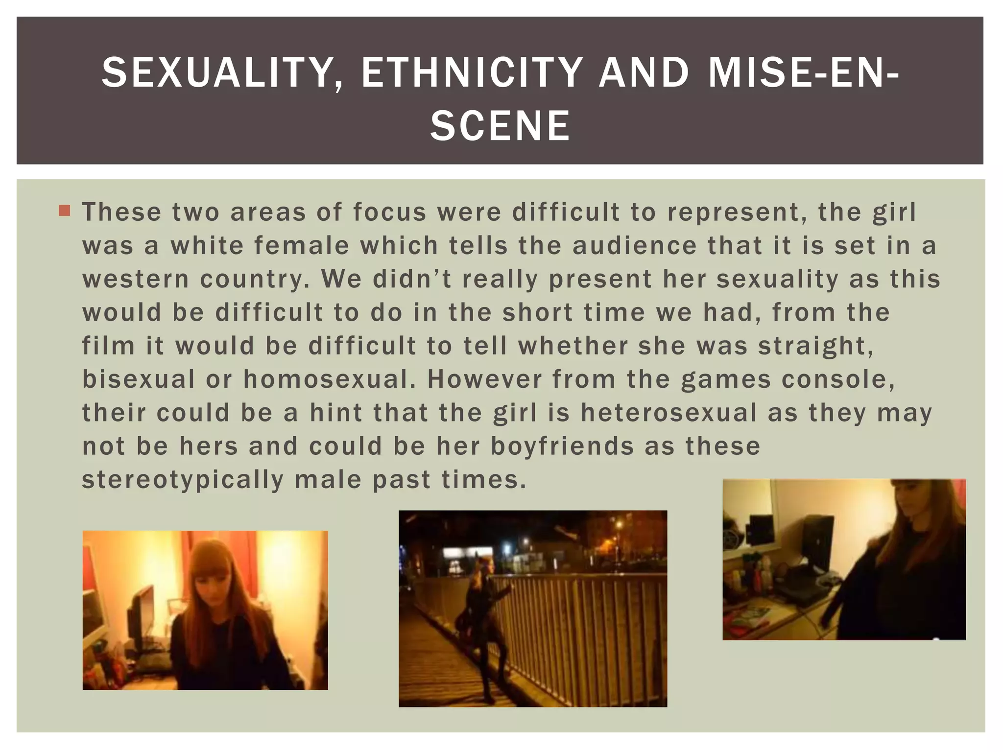  These two areas of focus were difficult to represent, the girl
was a white female which tells the audience that it is set in a
western country. We didn’t really present her sexuality as this
would be difficult to do in the short time we had, from the
film it would be difficult to tell whether she was straight,
bisexual or homosexual. However from the games console,
their could be a hint that the girl is heterosexual as they may
not be hers and could be her boyfriends as these
stereotypically male past times.
SEXUALITY, ETHNICITY AND MISE-EN-
SCENE
 