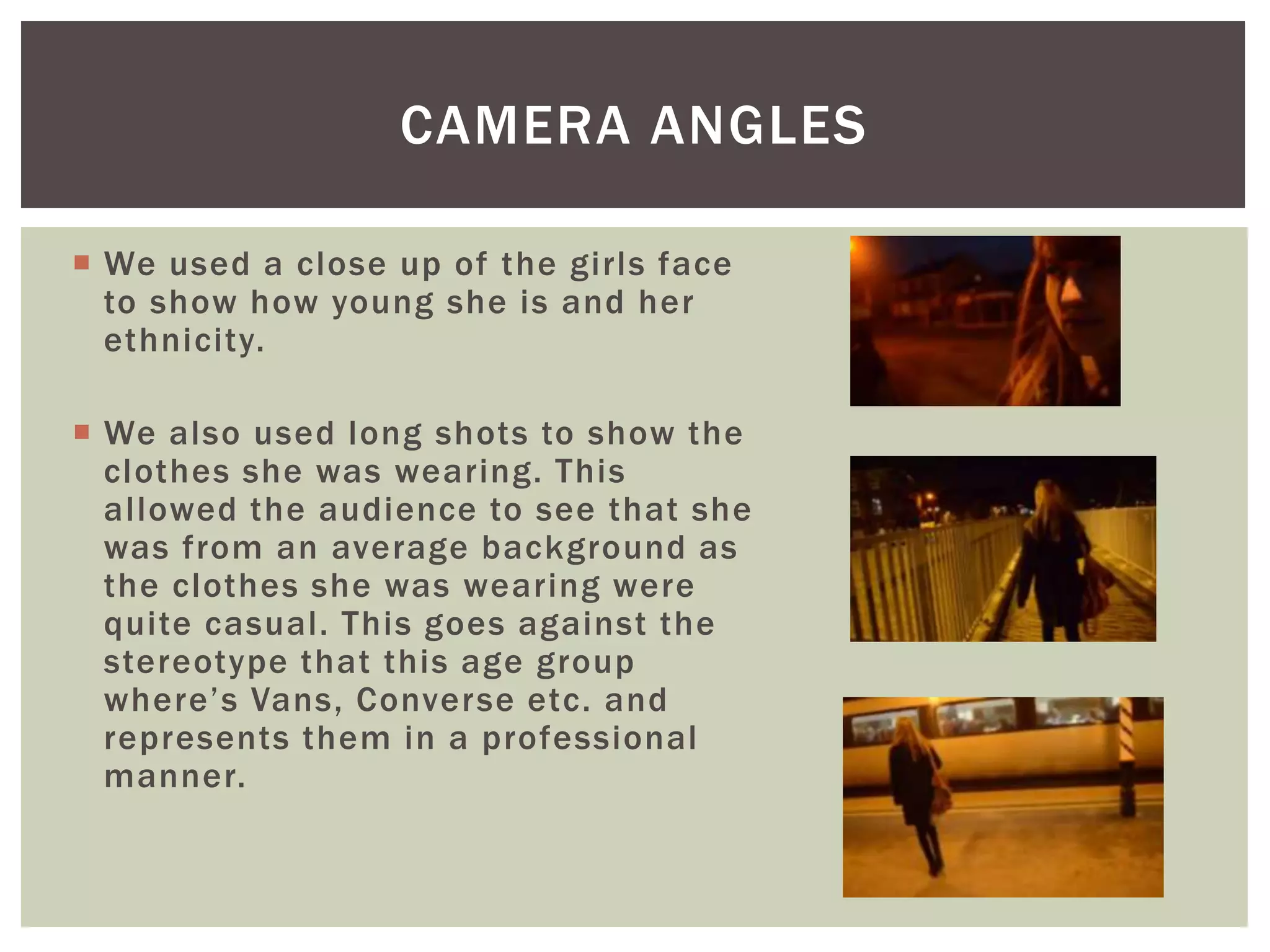  We used a close up of the girls face
to show how young she is and her
ethnicity.
 We also used long shots to show the
clothes she was wearing. This
allowed the audience to see that she
was from an average background as
the clothes she was wearing were
quite casual. This goes against the
stereotype that this age group
where’s Vans, Converse etc. and
represents them in a professional
manner.
CAMERA ANGLES
 