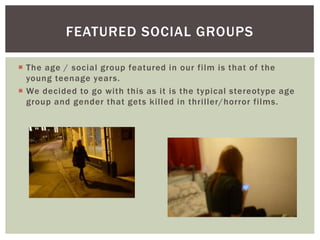  The age / social group featured in our film is that of the
young teenage years.
 We decided to go with this as it is the typical stereotype age
group and gender that gets killed in thriller/horror films.
FEATURED SOCIAL GROUPS
 