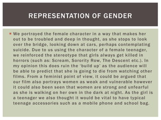 We portrayed the female character in a way that makes her
out to be troubled and deep in thought, as she stops to look
over the bridge, looking down at cars, perhaps contemplating
suicide. Due to us using the character of a female teenager,
we reinforced the stereotype that girls always get killed in
horrors (such as: Scream, Sorority Row, The Descent etc.). In
my opinion this does ruin the ‘build up’ as the audience will
be able to predict that she is going to die from watching other
films. From a feminist point of view, it could be argued that
our film also portrays women as weak and vulnerable however
it could also been seen that women are strong and unfearful
as she is walking on her own in the dark at night. As the girl is
a teenager we also thought it would be vital to have typical
teenage accessories such as a mobile phone and school bag.
REPRESENTATION OF GENDER
 