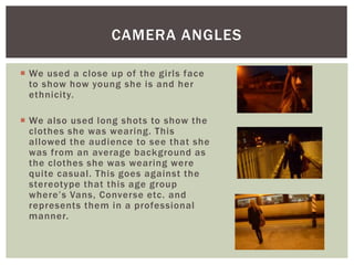  We used a close up of the girls face
to show how young she is and her
ethnicity.
 We also used long shots to show the
clothes she was wearing. This
allowed the audience to see that she
was from an average background as
the clothes she was wearing were
quite casual. This goes against the
stereotype that this age group
where’s Vans, Converse etc. and
represents them in a professional
manner.
CAMERA ANGLES
 