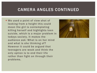  We used a point of view shot of
looking from a height this could
mean the girl is contemplating
killing herself and highlights teen
suicide, which is a major problem in
todays society. It makes the
audience ask: What is on her mind
and what is she thinking of?
However it could be argued that
teenagers are weak and think the
only option is to end their life
rather than fight on through their
problems.
CAMERA ANGLES CONTINUED
 