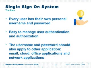 Single Sign On System
The Idea
 Every user has their own personal
username and password
 Easy to manage user authentication
and authorization
 The username and password should
also apply to other application:
email, cloud, office applications and
network applications
 