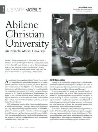 I LIBRARY MOBILE
Abilene
Christian
Uni*versit
An Exemplar Mobile University
Abilene Christian University (ACU) [http://www.acu.edu] is a
Christian university offering more than 65 baccalaureate majors
in more than 125 areas of study, as well as 25 master's degree
programs and a doctoral program. Located on a 250-acre
campus in the city of Abilene in west-central Texas, ACU has
an annual enrollment of approximately 4,700 students.
A ccording to "America'sBest Colleges" [http://bit.ly/bbAP
SN], a special report published in August 2010 by Forbes,
Abilene Christian University is "among the best in the coun-
try," with a ranking of No. 484 of the more than 6,600 accred-
ited postsecondary institutions eligible for consideration in
the magazine's assessment. ACU is also recognized in the
rankings of U.S. News & World Report's "America's Best Col-
leges," in The PrincetonReview's "Best in theWest," as a "Col-
lege of Distinction" by Student Horizons,and in 'America's 100
Best College Buys" and "America's Best Christian Colleges"
lhttp:/ /bit.ly/9QEwnll.
ACU is a founding member ofthe Consortium for Innovation
& Research in Converged Learning (CIRCL) [http://www.open
circl.org], a free community-supported network of researchers,
professors, teachers, and other education professionals engaged
in mobile and converged learning practice and research. In 2009,
ACU was designated a Center of Excellence for its mobile-learn-
ing program by the New Media Consortium at its 2009 summer
conference [http://bit.ly/eBLkXw].
Gerald McKiernan
Science and Technology Librarian
Iowa State University Library
ACU Connected
Through its ACU Connected program [http://bit.ly/lTg8w0],
launched in 2008, the university seeks to explore the value of
mobile computers, social media,and other information technolo-
gies in fostering more effective learning and discovery.
To better understand the actual and potential benefits of
these digital products and services, the university has commit-
ted itself to "an ongoing empirical evaluation of the impact of
mobile learning on student outcomes," complementing its
experimentation with formal research that tests "the levels of
student engagement, critical thinking, academic performance,
and social interaction in classes that use mobile-learning ped-
agogies versus traditional teaching techniques."
At the end of the first year of its mobile learning initiative, its
studies of"student and faculty attitudes, perceptions, usage pat-
terns, and engagement related to the use of mobile devices" doc-
umented that these groups were positive about the project; that
the iPhone was an "attractiveplatform forlearning"; and that learn-
ing activities could be successfully migrated to mobile devices.
34 SEARCHER U The Magazine ior Database Proiessionals
 