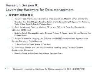 Research Session 8:
Leveraging Hardware for Data management
       論文中の図参照番号
           [1] FAST: Fast Architecture Sensitive Tree Search on Modern CPUs and GPUs
                Changkyu Kim, Jatin Chhugani, Nadathur Satish, Eric Sedlar, Anthony D. Nguyen, Tim Kaldewey,
                 Victor W. Lee, Scott A. Brandt, Pradeep Dubey
           [2] Fast In-Memory Sort on Modern CPUs and GPUs: A Case for Bandwidth-
            Oblivious SIMD Sort
                Nadathur Satish, Changkyu Kim, Jatin Chhugani, Anthony D. Nguyen, Victor W. Lee, Daehyun Kim,
                 Pradeep Dubey
           [3] Page-Differential Logging: An Efficient and DBMS-independent Approach for
            Storing Data into Flash Memory
                Yi-Reun Kim, Kyu-Young Whang, Il-Yeol Song
           [4] Similarity Search and Locality Sensitive Hashing using Ternary Content
            Addressable Memories
                Rajendra Shinde, Ashish Goel, Pankaj Gupta, Debojyoti Dutta




    2           Session 8: Leveraging Hardware for Data management 担当：山室健（NTT）
 