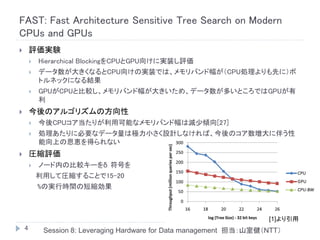 FAST: Fast Architecture Sensitive Tree Search on Modern
CPUs and GPUs
       評価実験
           Hierarchical BlockingをCPUとGPU向けに実装し評価
           データ数が大きくなるとCPU向けの実装では、メモリバンド幅が（CPU処理よりも先に）ボ
            トルネックになる結果
           GPUがCPUと比較し、メモリバンド幅が大きいため、データ数が多いところではGPUが有
            利
       今後のアルゴリズムの方向性
           今後CPUコア当たりが利用可能なメモリバンド幅は減少傾向[27]
           処理あたりに必要なデータ量は極力小さく設計しなければ、今後のコア数増大に伴う性
            能向上の恩恵を得られない
       圧縮評価
           ノード内の比較キーをδ 符号を
            利用して圧縮することで15-20
            %の実行時間の短縮効果



                                                                       [1]より引用
    4        Session 8: Leveraging Hardware for Data management 担当：山室健（NTT）
 