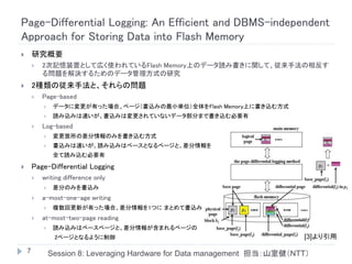Page-Differential Logging: An Efficient and DBMS-independent
Approach for Storing Data into Flash Memory
       研究概要
           2次記憶装置として広く使われているFlash Memory上のデータ読み書きに関して、従来手法の相反す
            る問題を解決するためのデータ管理方式の研究
       2種類の従来手法と、それらの問題
           Page-based
                データに変更が有った場合、ページ（書込みの最小単位）全体をFlash Memory上に書き込む方式
                読み込みは速いが、書込みは変更されていないデータ部分まで書き込む必要有
           Log-based
                変更箇所の差分情報のみを書き込む方式
                書込みは速いが、読み込みはベースとなるページと、差分情報を
                 全て読み込む必要有

       Page-Differential Logging
           writing difference only
                差分のみを書込み
           a-most-one-age writing
                複数回更新が有った場合、差分情報を1つに まとめて書込み
           at-most-two-page reading
                読み込みはベースページと、差分情報が含まれるページの
                 2ページとなるように制御                                               [3]より引用

    7           Session 8: Leveraging Hardware for Data management 担当：山室健（NTT）
 