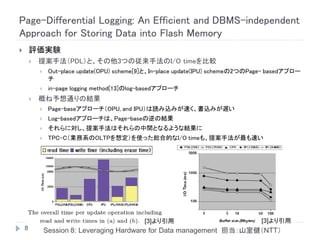 Page-Differential Logging: An Efficient and DBMS-independent
Approach for Storing Data into Flash Memory
       評価実験
           提案手法（PDL）と、その他3つの従来手法のI/O timeを比較
                Out-place update(OPU) scheme[9]と、In-place update(IPU) schemeの2つのPage- basedアプロー
                 チ
                in-page logging method[13]のlog-basedアプローチ
           概ね予想通りの結果
                Page-baseアプローチ（OPU, and IPU）は読み込みが速く、書込みが遅い
                Log-basedアプローチは、Page-baseの逆の結果
                それらに対し、提案手法はそれらの中間となるような結果に
                TPC-C（業務系のOLTPを想定）を使った総合的なI/O timeも、提案手法が最も速い




                                               [3]より引用                             [3]より引用
    8           Session 8: Leveraging Hardware for Data management 担当：山室健（NTT）
 