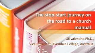 The stop-start journey on
the road to a church
manual
-Gil valentine Ph.D.,
Vice President, Avondale College, Australia.
 