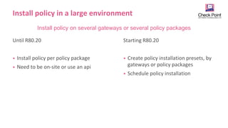 16
©2019 Check Point Software Technologies Ltd.
Install policy in a large environment
Until R80.20
• Install policy per policy package
• Need to be on-site or use an api
Starting R80.20
• Create policy installation presets, by
gateways or policy packages
• Schedule policy installation
Install policy on several gateways or several policy packages
 
