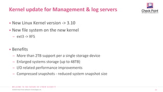 23
©2019 Check Point Software Technologies Ltd.
• New Linux Kernel version -> 3.10
• New file system on the new kernel
̶ ext3 -> XFS
• Benefits
̶ More than 2TB support per a single storage device
̶ Enlarged systems storage (up to 48TB)
̶ I/O related performance improvements
̶ Compressed snapshots - reduced system snapshot size
Kernel update for Management & log servers
 