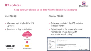 8
©2019 Check Point Software Technologies Ltd. [Internal Use] for Check Point employees​
IPS updates
Until R80.20
• Management fetched the IPS
Updates
• Required policy installation
Starting R80.20
• Gateway can fetch the IPS updates
independently
• Default option for users who used
“scheduled IPS updates with
automatic install policy”
Keep gateway always up-to-date with the latest IPS signatures
Management
Gateway
IPS updates
Check Point
Cloud
 