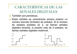 CARACTERÍSTICAS DE LAS
    SEÑALES DIGITALES
También son periódicas.
Estas señales se caracterizan porque poseen un
número discreto (limitado) de estados. Si el número
de estados posibles es 2, se llaman señales
digitales binarias; si poseen más de 2 estados, se
llaman señales digitales multinivel.
 