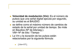 Velocidad de modulación (Vm): Es el número de
pulsos que una señal digital ejecuta por segundo,
su unidad es el BAUDIO.
se define como el máximo número de cambios de
estado de la señal por unidad de tiempo. Se mide
en Baudios (Nº de bits/seg.).
VM= Nº de bits / Tiempo
La Vm y la duración de los pulsos están
relacionados por la siguiente fórmula:

    [ Vm=1/T ].
 