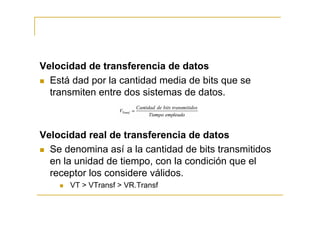Velocidad de transferencia de datos
  Está dad por la cantidad media de bits que se
  transmiten entre dos sistemas de datos.



Velocidad real de transferencia de datos
  Se denomina así a la cantidad de bits transmitidos
  en la unidad de tiempo, con la condición que el
  receptor los considere válidos.
      VT > VTransf > VR.Transf
 