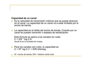 Capacidad de un canal:
  Es la velocidad de transmisión máxima que se puede alcanzar
  en el canal. La capacidad de un canal va a estar limitada por el
  ancho de banda.

  La capacidad es el doble del ancho de banda. Cuando por un
  canal se pueden transmitir n estados de señalización
  Esta formula se aplica a los canales sin ruido:
  C = 2W * log 2 N
  donde N es la cantidad de niveles.

  Para los canales con ruido, la capacidad es:
  C = W* log 2 (1 + S/R) bits/seg.

  W = ancho de banda, S/R = relación señal ruido
 