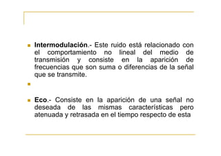Intermodulación.- Este ruido está relacionado con
el comportamiento no lineal del medio de
transmisión y consiste en la aparición de
frecuencias que son suma o diferencias de la señal
que se transmite.


Eco.- Consiste en la aparición de una señal no
deseada de las mismas características pero
atenuada y retrasada en el tiempo respecto de esta
 