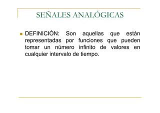 SEÑALES ANALÓGICAS

DEFINICIÓN: Son aquellas que están
representadas por funciones que pueden
tomar un número infinito de valores en
cualquier intervalo de tiempo.
 